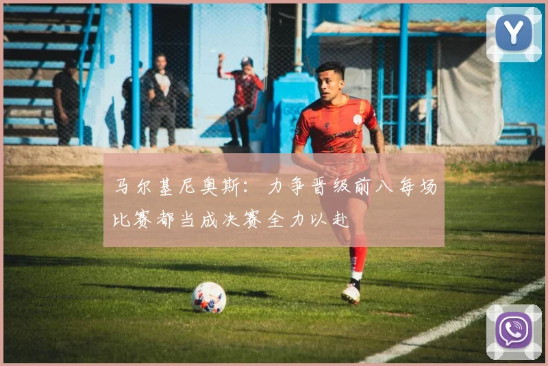 马尔基尼奥斯：力争晋级前八每场比赛都当成决赛全力以赴